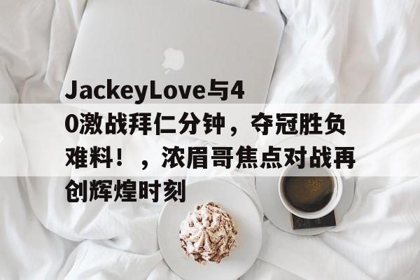 开云-JackeyLove与40激战拜仁分钟，夺冠胜负难料！，浓眉哥焦点对战再创辉煌时刻的简单介绍-开云